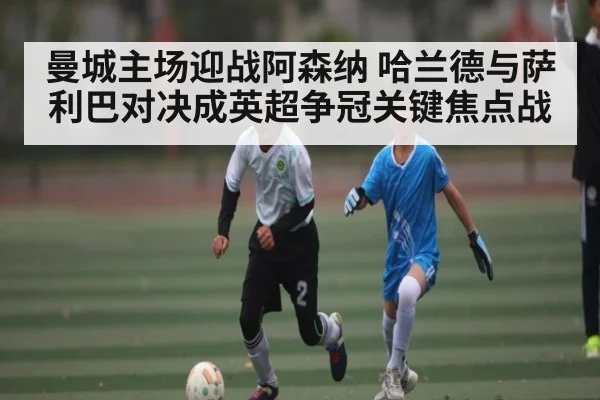 曼城主场迎战阿森纳 哈兰德与萨利巴对决成英超争冠关键焦点战